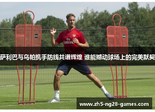 萨利巴与乌帕携手防线共谱辉煌 谁能撼动球场上的完美默契