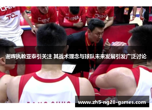 谢晖执教亚泰引关注 其战术理念与球队未来发展引发广泛讨论